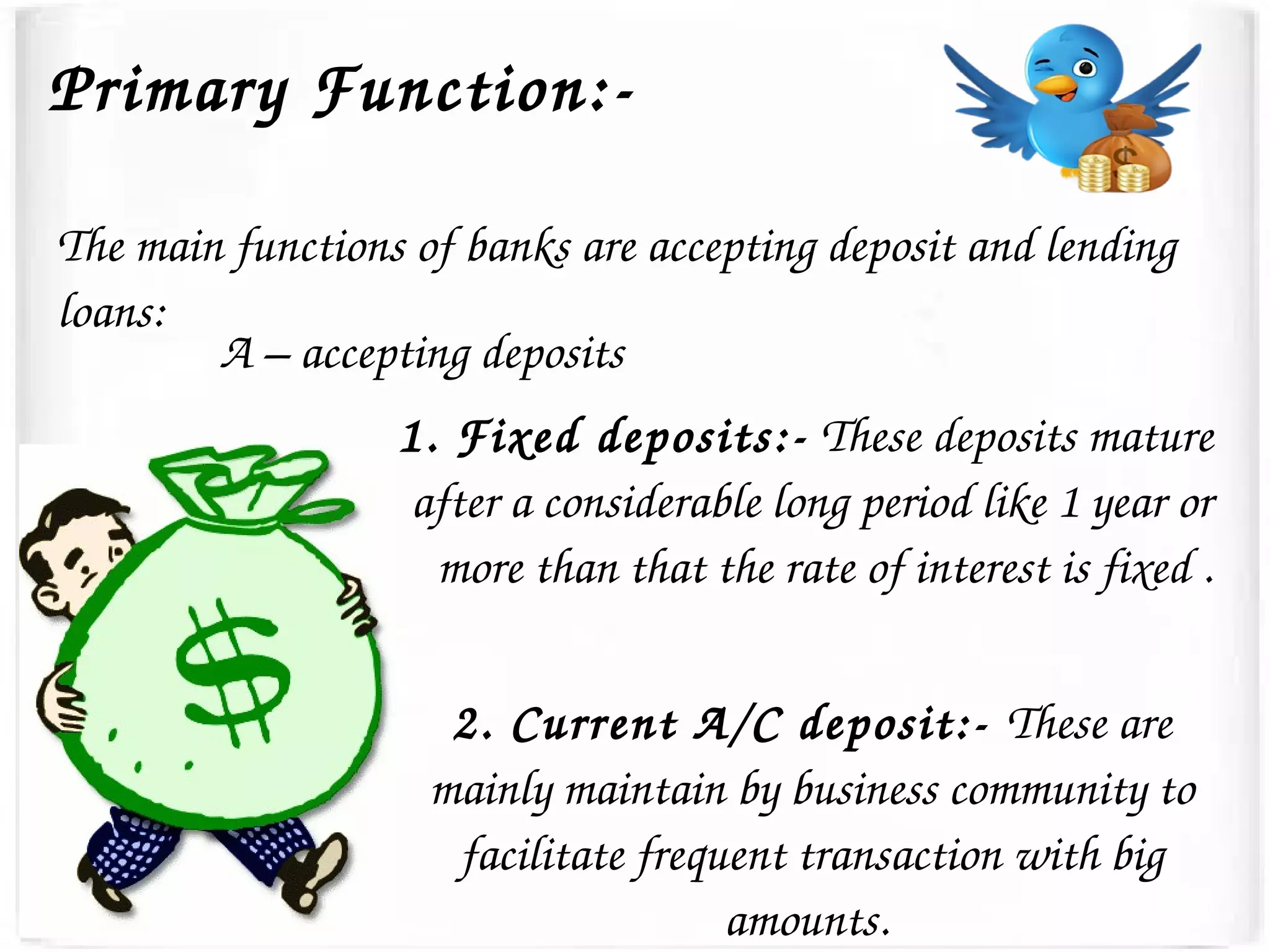 The main functions of banks are accepting deposit and lending 
loans:
A – accepting deposits
1. Fixed deposits:­ These deposits mature 
after a considerable long period like 1 year or 
more than that the rate of interest is fixed .
Primary Function:­
2. Current A/C deposit:­ These are 
mainly maintain by business community to 
facilitate frequent transaction with big 
amounts. 
 