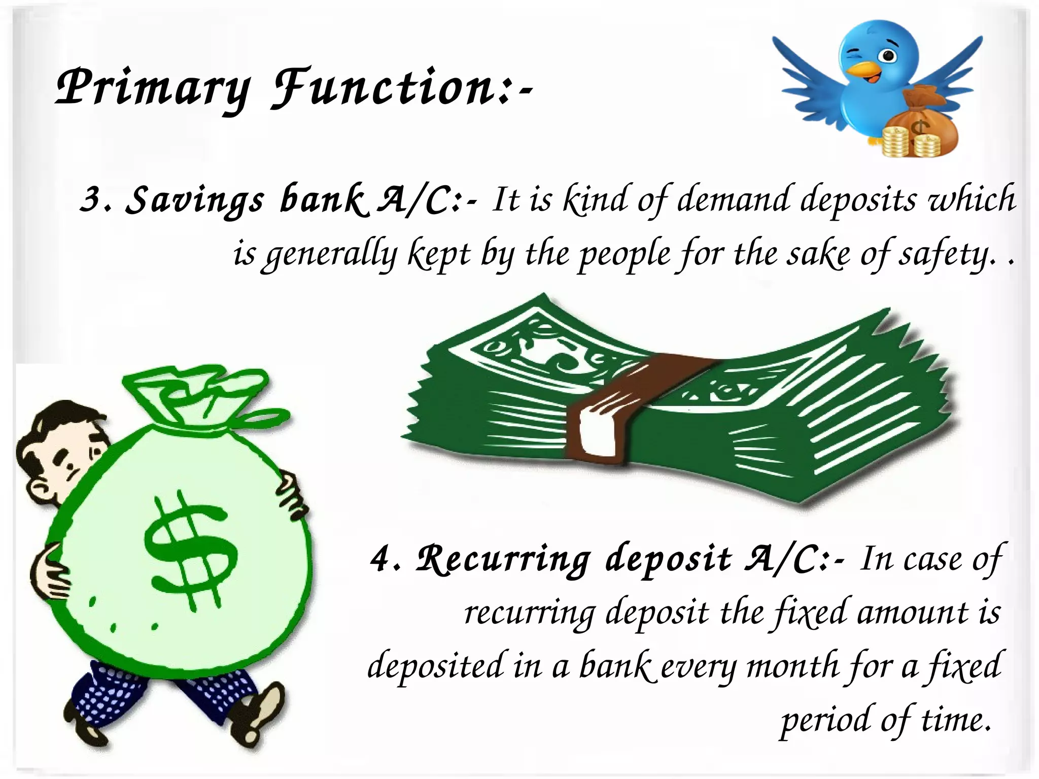 3. Savings bank A/C:­ It is kind of demand deposits which 
is generally kept by the people for the sake of safety. .
4. Recurring deposit A/C:­ In case of 
recurring deposit the fixed amount is 
deposited in a bank every month for a fixed 
period of time. 
Primary Function:­
 