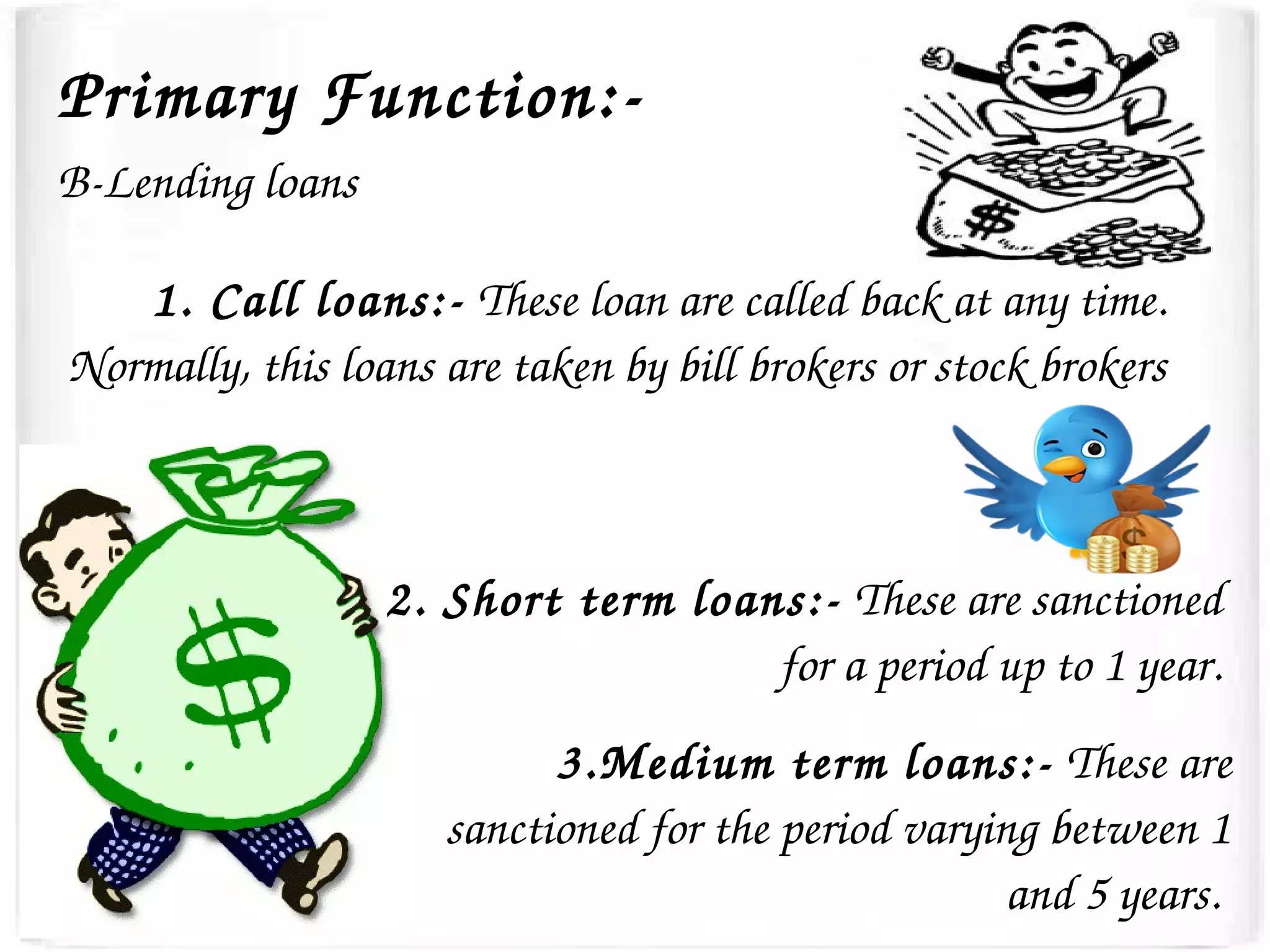 Primary Function:­
B­Lending loans
1. Call loans:­ These loan are called back at any time. 
Normally, this loans are taken by bill brokers or stock brokers
2. Short term loans:­ These are sanctioned 
for a period up to 1 year.
3.Medium term loans:­ These are 
sanctioned for the period varying between 1 
and 5 years. 
 
