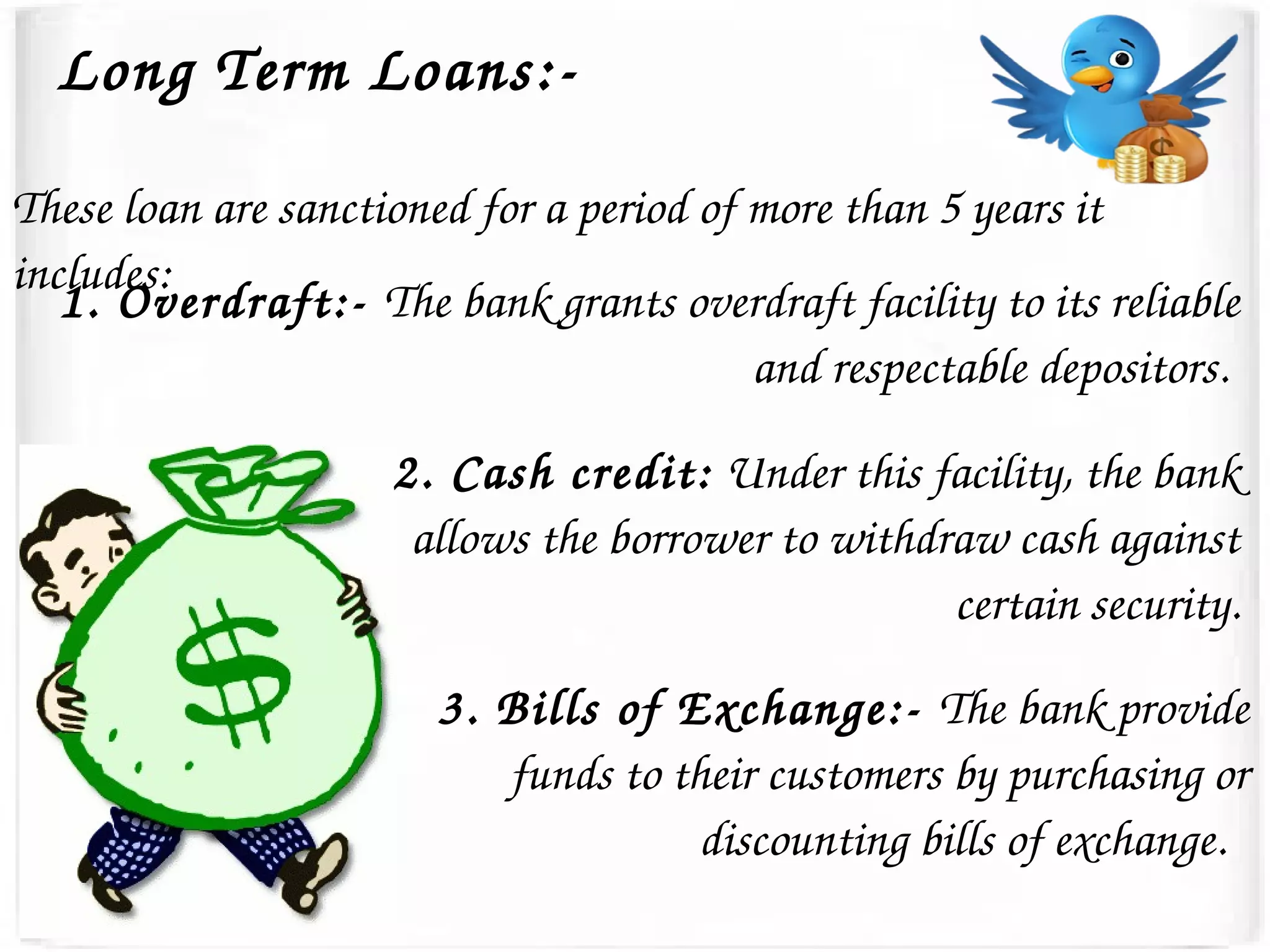 Long Term Loans:­
These loan are sanctioned for a period of more than 5 years it 
includes: 
1. Overdraft:­ The bank grants overdraft facility to its reliable 
and respectable depositors. 
2. Cash credit: Under this facility, the bank 
allows the borrower to withdraw cash against 
certain security.
3. Bills of Exchange:­ The bank provide 
funds to their customers by purchasing or 
discounting bills of exchange.  
 