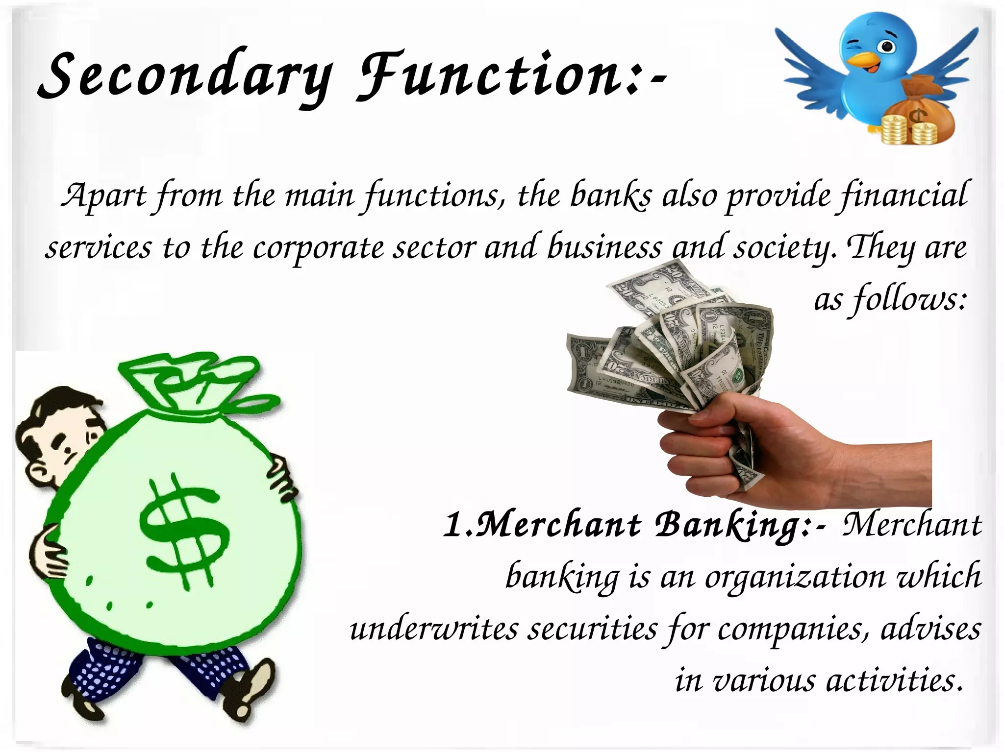 Secondary Function:­
Apart from the main functions, the banks also provide financial 
services to the corporate sector and business and society. They are 
as follows:
1.Merchant Banking:­ Merchant 
banking is an organization which 
underwrites securities for companies, advises 
in various activities.  
 