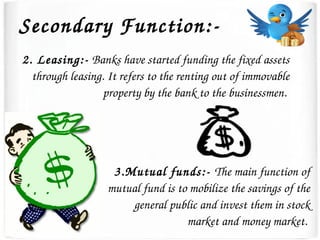 Secondary Function:­
2. Leasing:­ Banks have started funding the fixed assets 
through leasing. It refers to the renting out of immovable 
property by the bank to the businessmen. 
3.Mutual funds:­ The main function of 
mutual fund is to mobilize the savings of the 
general public and invest them in stock 
market and money market. 
 