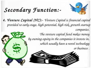 Secondary Function:­
4. Venture Capital (VC):­ Venture Capital is financial capital 
provided to early­stage, high­potential, high risk, growth startup 
companies. 
The venture capital fund makes money 
by owning equity in the companies it invests in, 
which usually have a novel technology 
or business . 
 