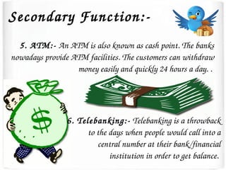 Secondary Function:­
5. ATM:­ An ATM is also known as cash point. The banks 
nowadays provide ATM facilities. The customers can withdraw 
money easily and quickly 24 hours a day. . 
6. Telebanking:­ Telebanking is a throwback 
to the days when people would call into a 
central number at their bank/financial 
institution in order to get balance. 
 