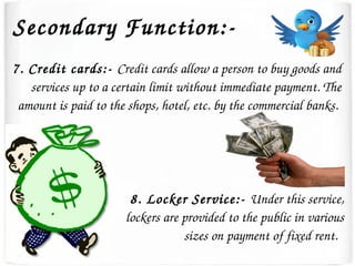 Secondary Function:­
7. Credit cards:­ Credit cards allow a person to buy goods and 
services up to a certain limit without immediate payment. The 
amount is paid to the shops, hotel, etc. by the commercial banks. 
8. Locker Service:­ Under this service, 
lockers are provided to the public in various 
sizes on payment of fixed rent.  
 
