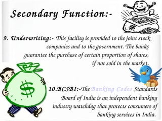 Secondary Function:­
9. Underwriting:­ This facility is provided to the joint stock 
companies and to the government. The banks 
guarantee the purchase of certain proportion of shares, 
if not sold in the market. 
10.BCSBI:­The Banking Codes Standards 
Board of India is an independent banking 
industry watchdog that protects consumers of 
banking services in India. 
 