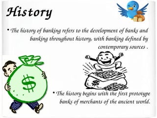 History

The history of banking refers to the development of banks and 
banking throughout history, with banking defined by 
contemporary sources .

The history begins with the first prototype 
banks of merchants of the ancient world.
 