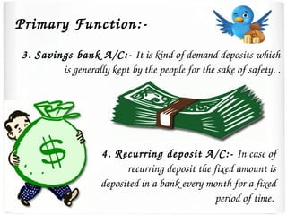 3. Savings bank A/C:­ It is kind of demand deposits which 
is generally kept by the people for the sake of safety. .
4. Recurring deposit A/C:­ In case of 
recurring deposit the fixed amount is 
deposited in a bank every month for a fixed 
period of time. 
Primary Function:­
 