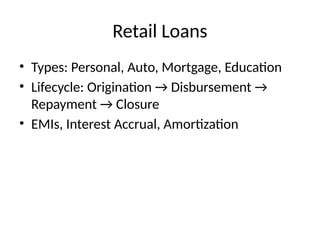 Retail Loans
• Types: Personal, Auto, Mortgage, Education
• Lifecycle: Origination → Disbursement →
Repayment → Closure
• EMIs, Interest Accrual, Amortization
 