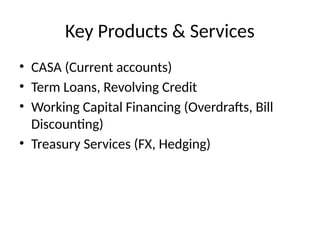 Key Products & Services
• CASA (Current accounts)
• Term Loans, Revolving Credit
• Working Capital Financing (Overdrafts, Bill
Discounting)
• Treasury Services (FX, Hedging)
 