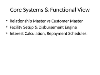 Core Systems & Functional View
• Relationship Master vs Customer Master
• Facility Setup & Disbursement Engine
• Interest Calculation, Repayment Schedules
 