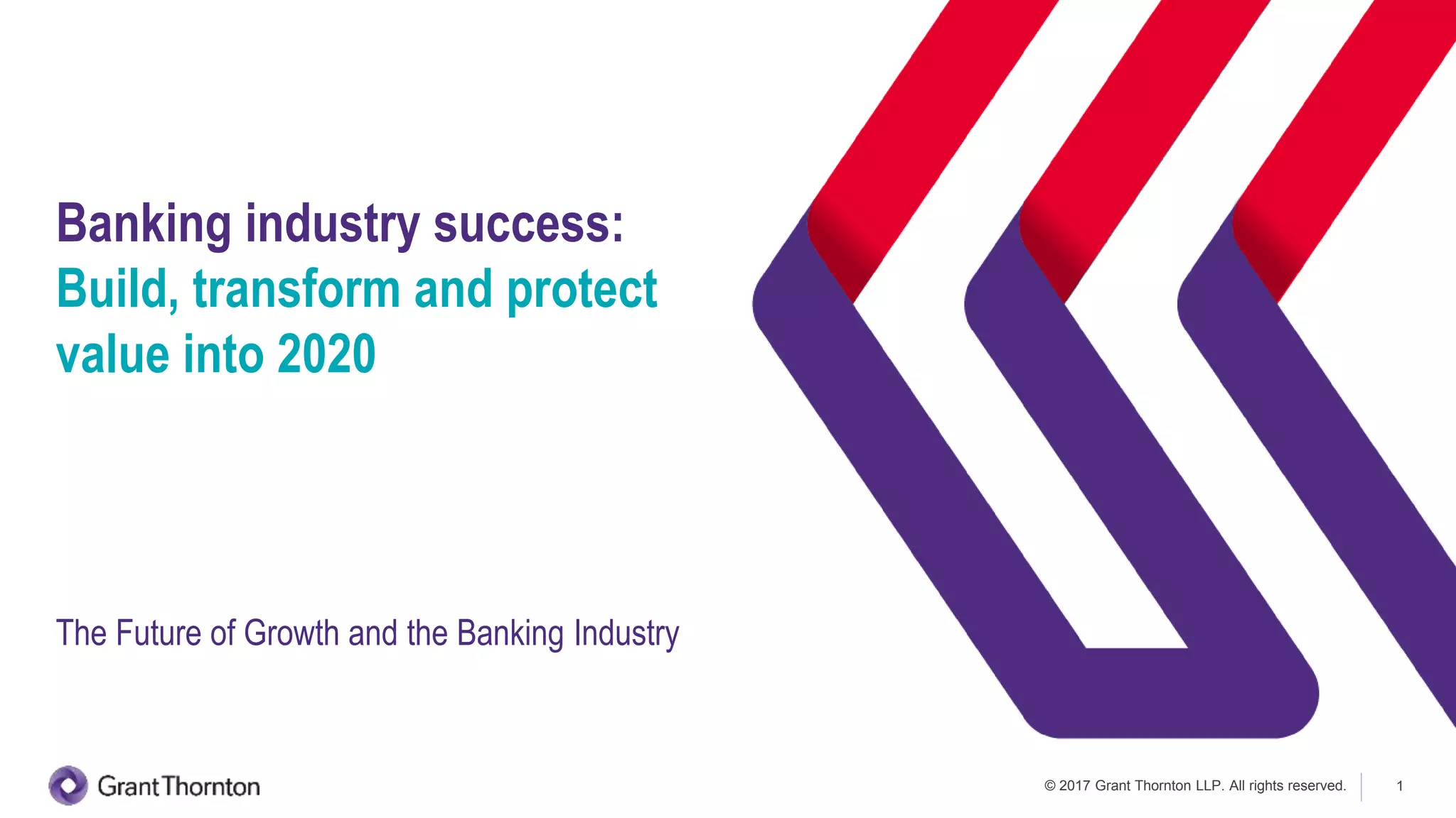 © 2017 Grant Thornton LLP. All rights reserved. 1
Banking industry success:
Build, transform and protect
value into 2020
The Future of Growth and the Banking Industry
 