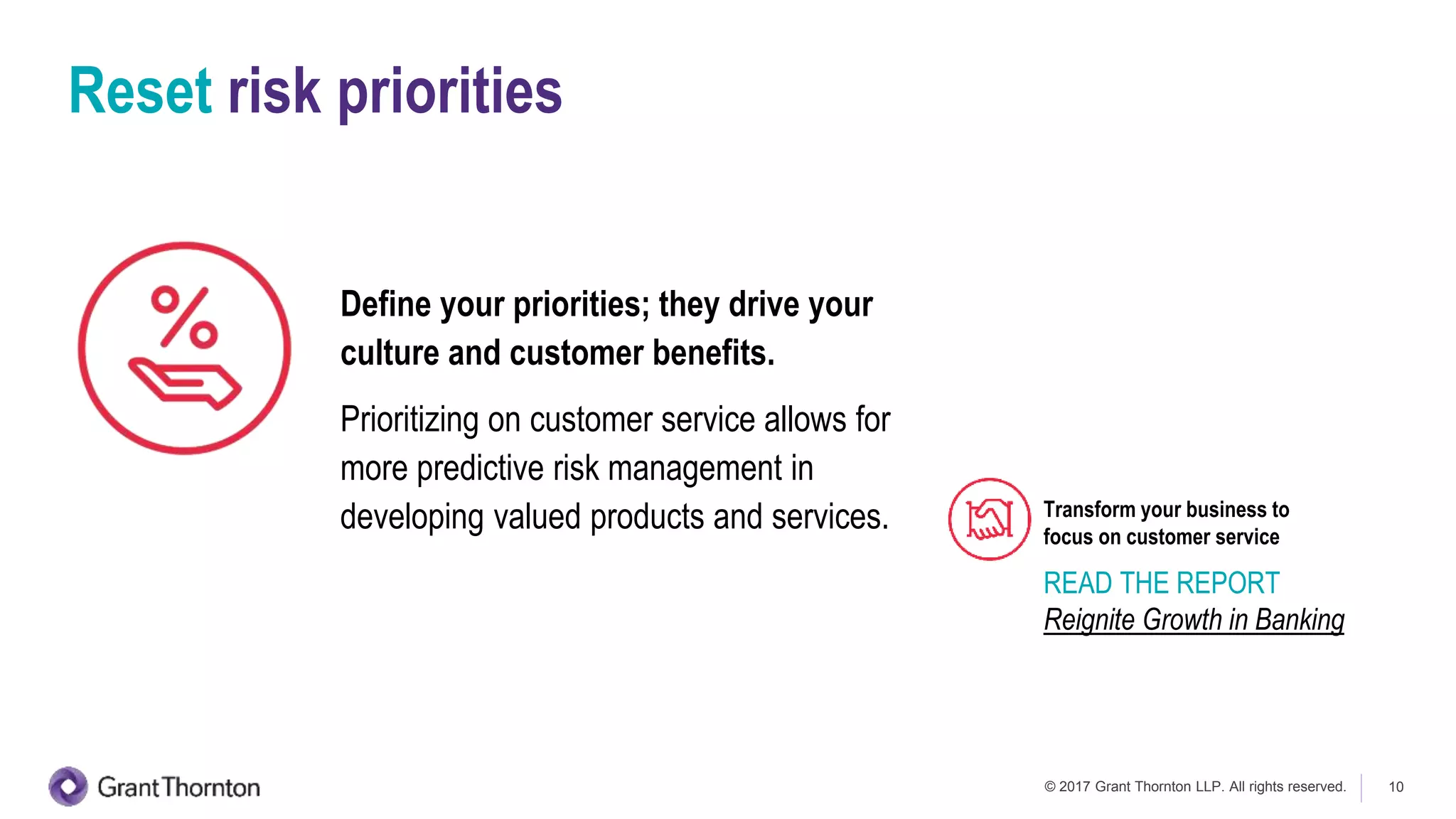© 2017 Grant Thornton LLP. All rights reserved. 10
Reset risk priorities
Define your priorities; they drive your
culture and customer benefits.
Prioritizing on customer service allows for
more predictive risk management in
developing valued products and services.
READ THE REPORT
Reignite Growth in Banking
Transform your business to
focus on customer service
 