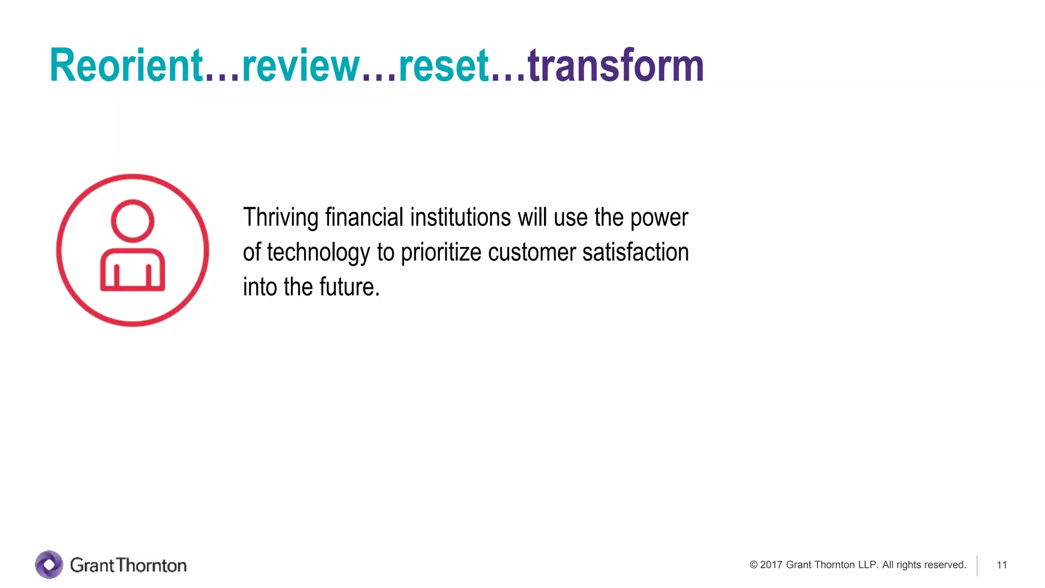 © 2017 Grant Thornton LLP. All rights reserved. 11
Thriving financial institutions will use the power
of technology to prioritize customer satisfaction
into the future.
Reorient…review…reset…transform
 