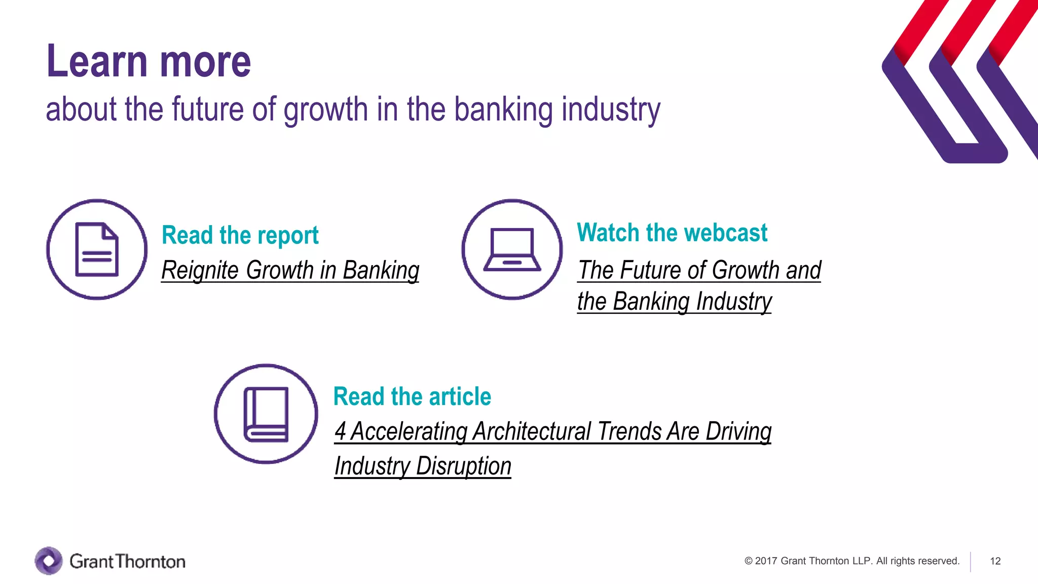 © 2017 Grant Thornton LLP. All rights reserved. 12
Learn more
about the future of growth in the banking industry
Reignite Growth in Banking The Future of Growth and
the Banking Industry
Watch the webcastRead the report
4 Accelerating Architectural Trends Are Driving
Industry Disruption
Read the article
 