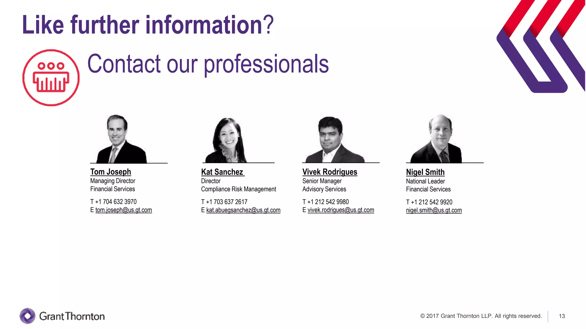 © 2017 Grant Thornton LLP. All rights reserved. 13
Kat Sanchez
Director
Compliance Risk Management
T +1 703 637 2617
E kat.abuegsanchez@us.gt.com
Tom Joseph
Managing Director
Financial Services
T +1 704 632 3970
E tom.joseph@us.gt.com
Nigel Smith
National Leader
Financial Services
T +1 212 542 9920
nigel.smith@us.gt.com
Vivek Rodrigues
Senior Manager
Advisory Services
T +1 212 542 9980
E vivek.rodrigues@us.gt.com
Like further information?
Contact our professionals
 