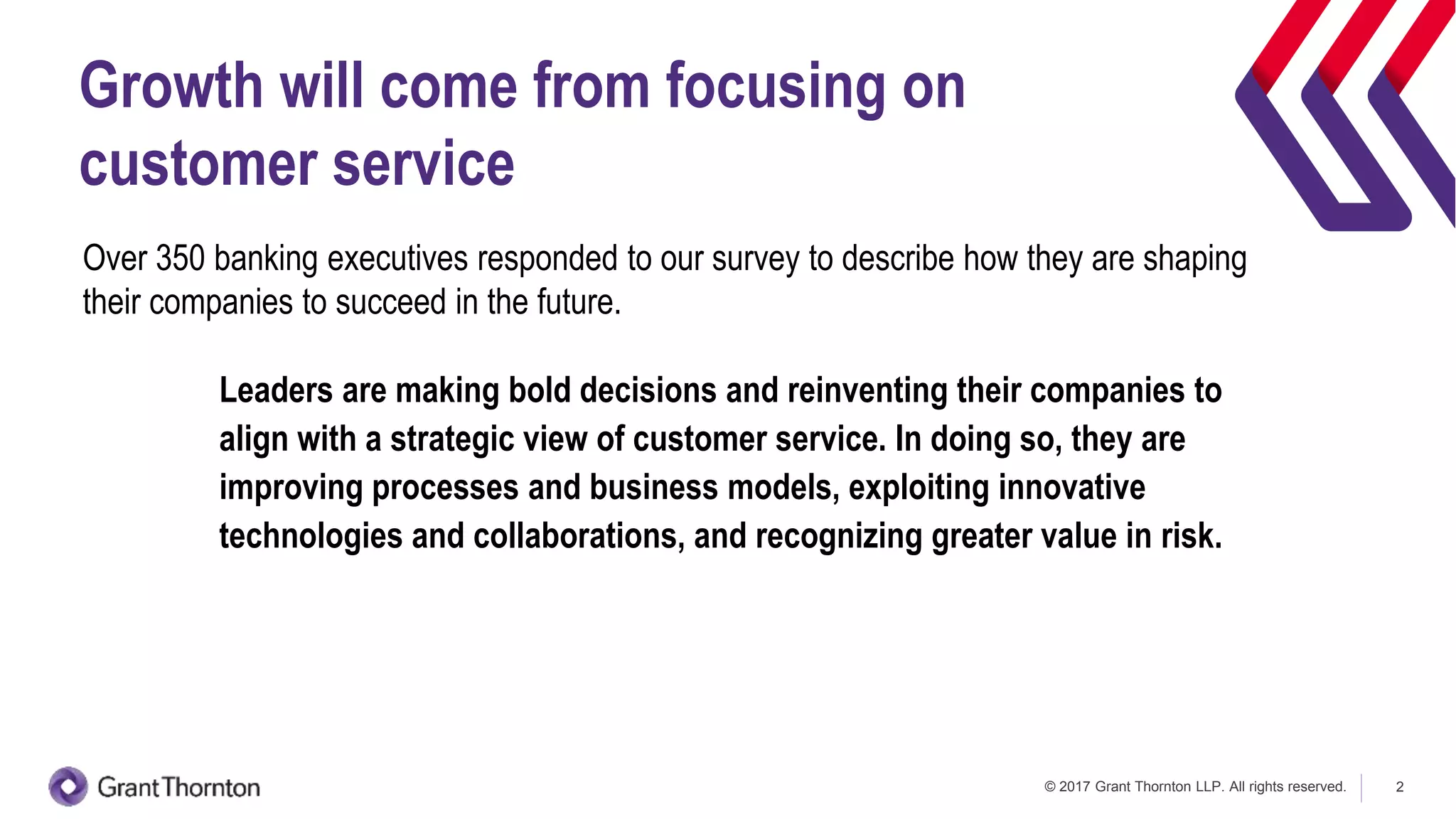 © 2017 Grant Thornton LLP. All rights reserved. 2
Growth will come from focusing on
customer service
Over 350 banking executives responded to our survey to describe how they are shaping
their companies to succeed in the future.
Leaders are making bold decisions and reinventing their companies to
align with a strategic view of customer service. In doing so, they are
improving processes and business models, exploiting innovative
technologies and collaborations, and recognizing greater value in risk.
 