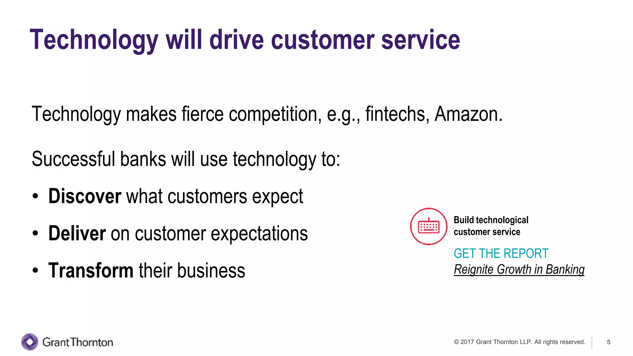 © 2017 Grant Thornton LLP. All rights reserved. 5
Technology will drive customer service
Technology makes fierce competition, e.g., fintechs, Amazon.
Successful banks will use technology to:
• Discover what customers expect
• Deliver on customer expectations
• Transform their business
Build technological
customer service
GET THE REPORT
Reignite Growth in Banking
 