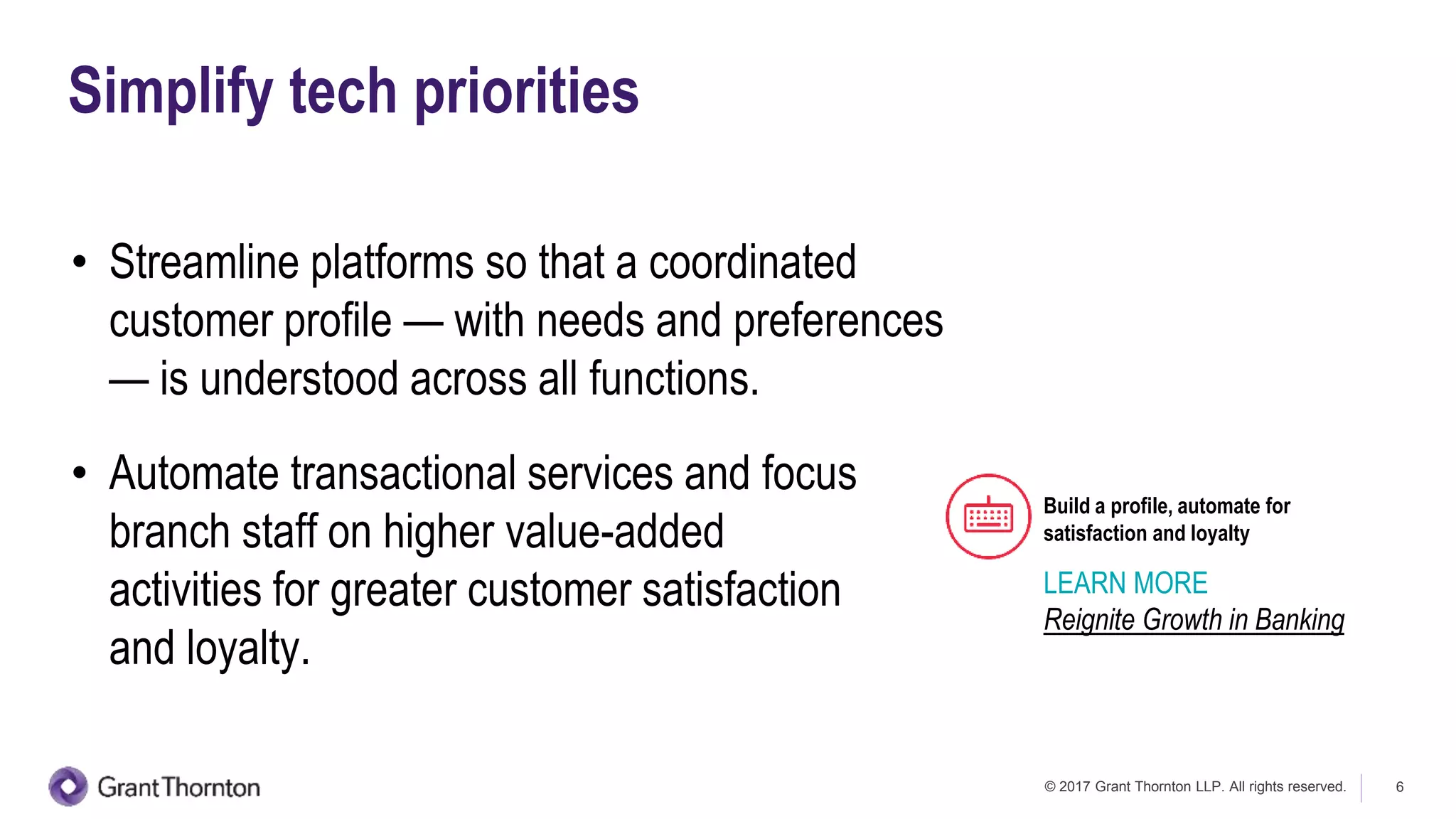 © 2017 Grant Thornton LLP. All rights reserved. 6
Simplify tech priorities
• Streamline platforms so that a coordinated
customer profile — with needs and preferences
— is understood across all functions.
• Automate transactional services and focus
branch staff on higher value-added
activities for greater customer satisfaction
and loyalty.
Build a profile, automate for
satisfaction and loyalty
LEARN MORE
Reignite Growth in Banking
 