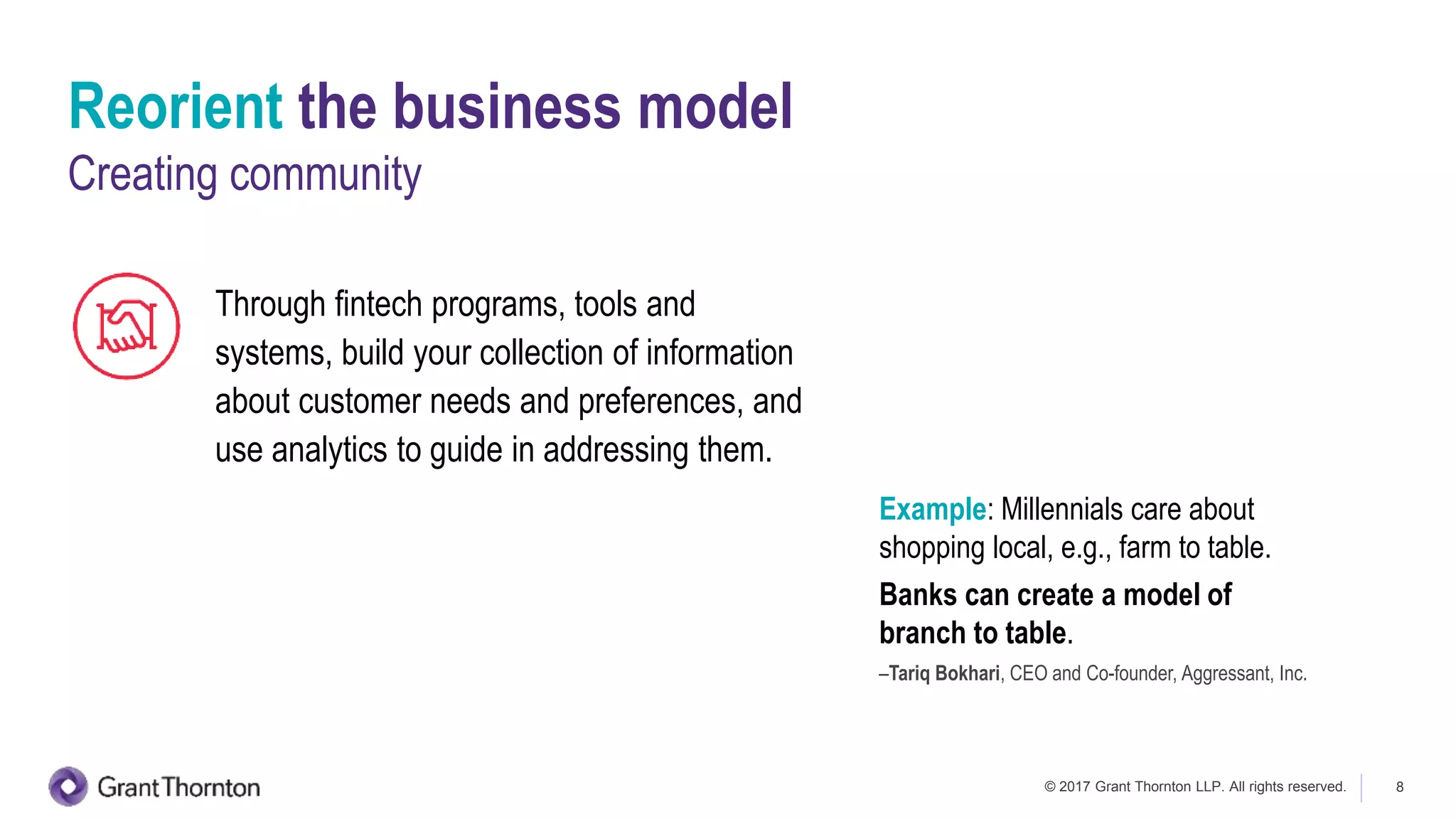 © 2017 Grant Thornton LLP. All rights reserved. 8
Through fintech programs, tools and
systems, build your collection of information
about customer needs and preferences, and
use analytics to guide in addressing them.
Reorient the business model
Creating community
Example: Millennials care about
shopping local, e.g., farm to table.
Banks can create a model of
branch to table.
–Tariq Bokhari, CEO and Co-founder, Aggressant, Inc.
 