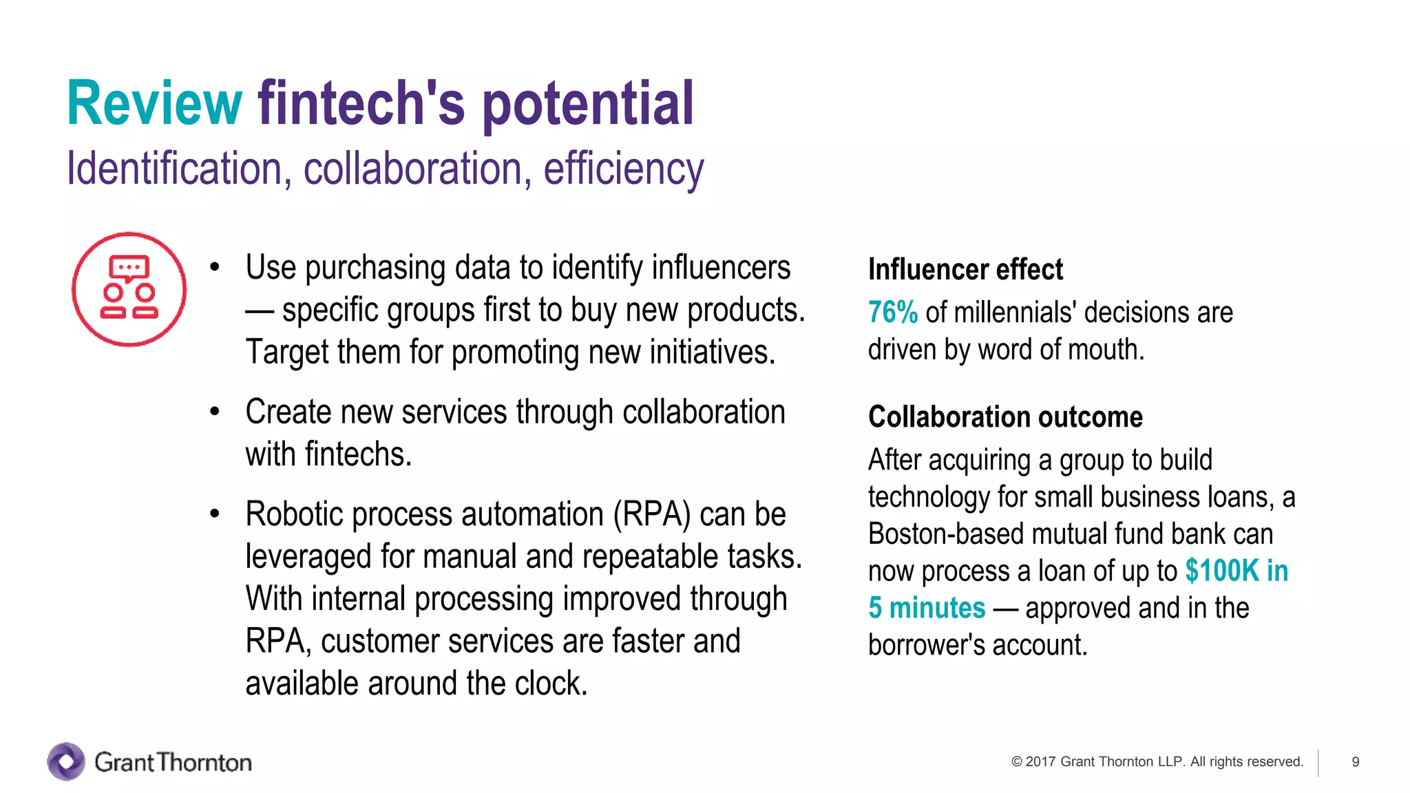 © 2017 Grant Thornton LLP. All rights reserved. 9
Review fintech's potential
Identification, collaboration, efficiency
• Use purchasing data to identify influencers
— specific groups first to buy new products.
Target them for promoting new initiatives.
• Create new services through collaboration
with fintechs.
• Robotic process automation (RPA) can be
leveraged for manual and repeatable tasks.
With internal processing improved through
RPA, customer services are faster and
available around the clock.
Influencer effect
76% of millennials' decisions are
driven by word of mouth.
Collaboration outcome
After acquiring a group to build
technology for small business loans, a
Boston-based mutual fund bank can
now process a loan of up to $100K in
5 minutes — approved and in the
borrower's account.
 