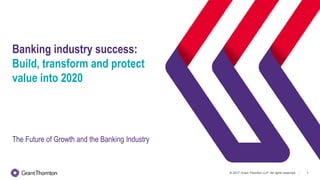 © 2017 Grant Thornton LLP. All rights reserved. 1
Banking industry success:
Build, transform and protect
value into 2020
The Future of Growth and the Banking Industry
 