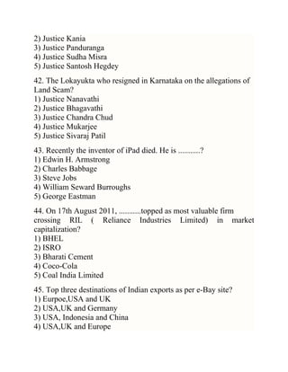 2) Justice Kania
3) Justice Panduranga
4) Justice Sudha Misra
5) Justice Santosh Hegdey
42. The Lokayukta who resigned in Karnataka on the allegations of
Land Scam?
1) Justice Nanavathi
2) Justice Bhagavathi
3) Justice Chandra Chud
4) Justice Mukarjee
5) Justice Sivaraj Patil
43. Recently the inventor of iPad died. He is ...........?
1) Edwin H. Armstrong
2) Charles Babbage
3) Steve Jobs
4) William Seward Burroughs
5) George Eastman
44. On 17th August 2011, ...........topped as most valuable firm
crossing RIL ( Reliance Industries Limited) in market
capitalization?
1) BHEL
2) ISRO
3) Bharati Cement
4) Coco-Cola
5) Coal India Limited
45. Top three destinations of Indian exports as per e-Bay site?
1) Eurpoe,USA and UK
2) USA,UK and Germany
3) USA, Indonesia and China
4) USA,UK and Europe

 