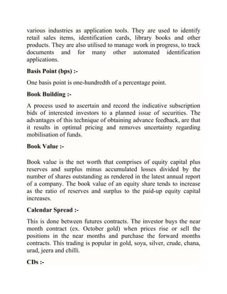 various industries as application tools. They are used to identify
retail sales items, identification cards, library books and other
products. They are also utilised to manage work in progress, to track
documents and for many other automated identification
applications.
Basis Point (bps) :One basis point is one-hundredth of a percentage point.
Book Building :A process used to ascertain and record the indicative subscription
bids of interested investors to a planned issue of securities. The
advantages of this technique of obtaining advance feedback, are that
it results in optimal pricing and removes uncertainty regarding
mobilisation of funds.
Book Value :Book value is the net worth that comprises of equity capital plus
reserves and surplus minus accumulated losses divided by the
number of shares outstanding as rendered in the latest annual report
of a company. The book value of an equity share tends to increase
as the ratio of reserves and surplus to the paid-up equity capital
increases.
Calendar Spread :This is done between futures contracts. The investor buys the near
month contract (ex. October gold) when prices rise or sell the
positions in the near months and purchase the forward months
contracts. This trading is popular in gold, soya, silver, crude, chana,
urad, jeera and chilli.
CDs :-

 