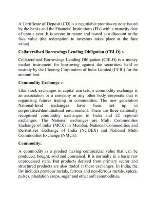 A Certificate of Deposit (CD) is a negotiable promissory note issued
by the banks and the Financial Institutions (FIs) with a maturity date
of upto a year. It is secure in nature and issued at a discount to the
face value (the redemption to investors takes place at the face
value).
Collateralised Borrowings Lending Obligation (CBLO) :Collateralised Borrowings Lending Obligation (CBLO) is a money
market instrument for borrowing against the securities, held in
custody by the Clearing Corporation of India Limited (CCIL) for the
amount lent.
Commodity Exchange :Like stock exchanges in capital markets, a commodity exchange is
an association or a company or any other body corporate that is
organising futures trading in commodities. The new generation
National-level
exchanges
have
been
set
up
in
corporatised/demutualised environment. There are three nationally
recognised commodity exchanges in India and 22 regional
exchanges. The National exchanges are Multi Commodities
Exchange of India (MCX) in Mumbai, National Commodities and
Derivatives Exchange of India (NCDEX) and National Multi
Commodities Exchange (NMCE).
Commodity:
A commodity is a product having commercial value that can be
produced, bought, sold and consumed. It is normally in a basic raw
unprocessed state. But products derived from primary sector and
structured products are also traded at these exchanges. In India, the
list includes previous metals, ferrous and non-ferrous metals, spices,
pulses, plantation crops, sugar and other soft commodities.

 