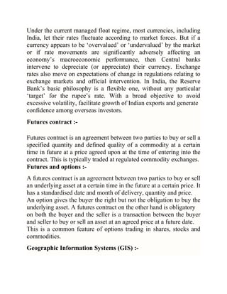 Under the current managed float regime, most currencies, including
India, let their rates fluctuate according to market forces. But if a
currency appears to be ‗overvalued‘ or ‗undervalued‘ by the market
or if rate movements are significantly adversely affecting an
economy‘s macroeconomic performance, then Central banks
intervene to depreciate (or appreciate) their currency. Exchange
rates also move on expectations of change in regulations relating to
exchange markets and official intervention. In India, the Reserve
Bank‘s basic philosophy is a flexible one, without any particular
‗target‘ for the rupee‘s rate. With a broad objective to avoid
excessive volatility, facilitate growth of Indian exports and generate
confidence among overseas investors.
Futures contract :Futures contract is an agreement between two parties to buy or sell a
specified quantity and defined quality of a commodity at a certain
time in future at a price agreed upon at the time of entering into the
contract. This is typically traded at regulated commodity exchanges.
Futures and options :A futures contract is an agreement between two parties to buy or sell
an underlying asset at a certain time in the future at a certain price. It
has a standardised date and month of delivery, quantity and price.
An option gives the buyer the right but not the obligation to buy the
underlying asset. A futures contract on the other hand is obligatory
on both the buyer and the seller is a transaction between the buyer
and seller to buy or sell an asset at an agreed price at a future date.
This is a common feature of options trading in shares, stocks and
commodities.
Geographic Information Systems (GIS) :-

 