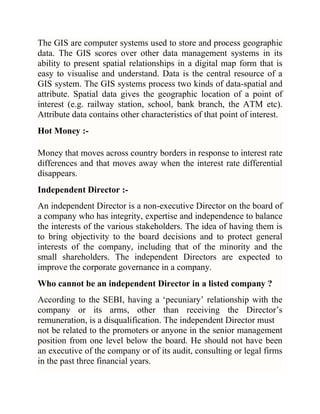 The GIS are computer systems used to store and process geographic
data. The GIS scores over other data management systems in its
ability to present spatial relationships in a digital map form that is
easy to visualise and understand. Data is the central resource of a
GIS system. The GIS systems process two kinds of data-spatial and
attribute. Spatial data gives the geographic location of a point of
interest (e.g. railway station, school, bank branch, the ATM etc).
Attribute data contains other characteristics of that point of interest.
Hot Money :Money that moves across country borders in response to interest rate
differences and that moves away when the interest rate differential
disappears.
Independent Director :An independent Director is a non-executive Director on the board of
a company who has integrity, expertise and independence to balance
the interests of the various stakeholders. The idea of having them is
to bring objectivity to the board decisions and to protect general
interests of the company, including that of the minority and the
small shareholders. The independent Directors are expected to
improve the corporate governance in a company.
Who cannot be an independent Director in a listed company ?
According to the SEBI, having a ‗pecuniary‘ relationship with the
company or its arms, other than receiving the Director‘s
remuneration, is a disqualification. The independent Director must
not be related to the promoters or anyone in the senior management
position from one level below the board. He should not have been
an executive of the company or of its audit, consulting or legal firms
in the past three financial years.

 