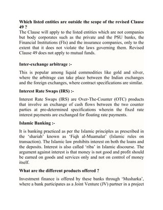 Which listed entities are outside the scope of the revised Clause
49 ?
The Clause will apply to the listed entities which are not companies
but body corporates such as the private and the PSU banks, the
Financial Institutions (FIs) and the insurance companies, only to the
extent that it does not violate the laws governing them. Revised
Clause 49 does not apply to mutual funds.
Inter-exchange arbitrage :This is popular among liquid commodities like gold and silver,
where the arbitrage can take place between the Indian exchanges
and the foreign exchanges, where contract specifications are similar.
Interest Rate Swaps (IRS) :Interest Rate Swaps (IRS) are Over-The-Counter (OTC) products
that involve an exchange of cash flows between the two counter
parties at pre-determined specifications wherein the fixed rate
interest payments are exchanged for floating rate payments.
Islamic Banking :It is banking practiced as per the Islamic principles as prescribed in
the ‗shariah‘ known as ‗Fiqh al-Muamalat‘ (Islamic rules on
transaction). The Islamic law prohibits interest on both the loans and
the deposits. Interest is also called ‗riba‘ in Islamic discourse. The
argument against interest is that money is not good and profit should
be earned on goods and services only and not on control of money
itself.
What are the different products offered ?
Investment finance is offered by these banks through ‗Musharka‘,
where a bank participates as a Joint Venture (JV) partner in a project

 