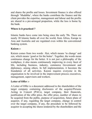 and shares the profits and losses. Investment finance is also offered
through ‗Mudabha‘, where the banks contribute the finance and the
client provides the expertise, management and labour and the profits
are shared in a pre-arranged proportion, while the loss is borne by
the bank.
Where is it practised ?
Islamic banks have come into being since the early 70s. There are
nearly 30 Islamic banks all over the world, from Africa, Europe to
Asia and Australia and are regulated even within the conventional
banking system.
Kaizen :Kaizen comes from two words : Kai, which means ‗to change‘ and
zen, which means ‗good or for the better‘. Together, the words mean
continuous change for the better. It is not just a philosophy of the
workplace, it also means continuously improving in every facet of
life, including business, industry, commerce Government and
diplomacy, among others. In full implementation, it becomes the
foundation of all activities. Kaizen requires everyone in the
organisation to be involved in the improvement process executives,
management, supervisors and workers.
Letter of Offer :A Letter of Offer is a document addressed to the shareholders of the
target company containing disclosures of the acquirer/Persons
Acting in Concert (PACs), target company, their financials,
justification of the offer price, the offer price, number of shares to
be acquired from the public, purpose of acquisition, future plans of
acquirer, if any, regarding the target company, change in control
over the target company, if any, the procedure to be followed by
acquirer in accepting the shares tendered by the shareholders and the

 