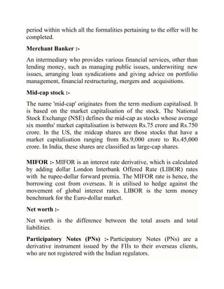 period within which all the formalities pertaining to the offer will be
completed.
Merchant Banker :An intermediary who provides various financial services, other than
lending money, such as managing public issues, underwriting new
issues, arranging loan syndications and giving advice on portfolio
management, financial restructuring, mergers and acquisitions.
Mid-cap stock :The name 'mid-cap' originates from the term medium capitalised. It
is based on the market capitalisation of the stock. The National
Stock Exchange (NSE) defines the mid-cap as stocks whose average
six months' market capitalisation is between Rs.75 crore and Rs.750
crore. In the US, the midcap shares are those stocks that have a
market capitalisation ranging from Rs.9,000 crore to Rs.45,000
crore. In India, these shares are classified as large-cap shares.
MIFOR :- MIFOR is an interest rate derivative, which is calculated
by adding dollar London Interbank Offered Rate (LIBOR) rates
with he rupee-dollar forward premia. The MIFOR rate is hence, the
borrowing cost from overseas. It is utilised to hedge against the
movement of global interest rates. LIBOR is the term money
benchmark for the Euro-dollar market.
Net worth :Net worth is the difference between the total assets and total
liabilities.
Participatory Notes (PNs) :- Participatory Notes (PNs) are a
derivative instrument issued by the FIIs to their overseas clients,
who are not registered with the Indian regulators.

 
