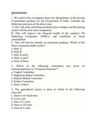 QUESTIONS
1. We read in the newspapers about the deregulation of the pricing
of petroleum products by the Government of India. Consider the
following outcomes of the above step:
A This will make petroleum products prices cheaper and the pricing
system will become more transparent.
B. This will improve the financial health of the country's Oil
Marketing Companies (OMCs) and contribute to fiscal
consolidation
C. This will end the subsidy on petroleum products. Which of the
above statements holds correct?
a. Only A
b. Only B
c. Only B and C
d. Only A and C
e. None of these
2. Which of the following committees
recommendations on "Financial inclusion"?
a. Vaghul Committee
b. Raghuram Rajan Committee
c. Rakesh Mohan Committee
d. Kelkar Committee
e. None of these

has

given

its

3. The agricultural census is done at which of the following
intervals?
a. There is no fixed term
b. Every year
c. Once in 3 years
d. Once in 10 years
e. Once in 5 years

 