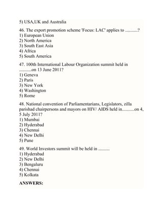 5) USA,UK and Australia
46. The export promotion scheme 'Focus: LAC' applies to ...........?
1) European Union
2) North America
3) South East Asia
4) Africa
5) South America
47. 100th International Labour Organization summit held in
...........on 13 June 2011?
1) Geneva
2) Paris
3) New York
4) Washington
5) Rome
48. National convention of Parliamentarians, Legislators, zilla
parishad chairpersons and mayors on HIV/ AIDS held in...........on 4,
5 July 2011?
1) Mumbai
2) Hyderabad
3) Chennai
4) New Delhi
5) Pune
49. World Investors summit will be held in ..........
1) Hyderabad
2) New Delhi
3) Bengaluru
4) Chennai
5) Kolkata
ANSWERS:

 