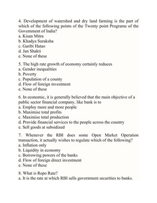 4. Development of watershed and dry land farming is the part of
which of the following points of the Twenty point Programe of the
Government of India?
a. Kisan Mitra
b. Khadya Suraksha
c. Garibi Hatao
d. Jan Shakti
e. None of these
5. The high rate growth of economy certainly reduces
a. Gender inequalities
b. Poverty
c. Population of a county
d. Flow of foreign investment
e. None of these
6. In economic, it is generally believed that the main objective of a
public sector financial company, like bank is to
a. Employ more and more people
b. Maximise total profits
c. Maximise total production
d. Provide financial services to the people across the country
e. Sell goods at subsidized
7. Whenever the RBI does some Open Market Operation
transaction, it actually wishes to regulate which of the following?
a. Inflation only
b. Liquidity in economy
c. Borrowing powers of the banks
d. Flow of foreign direct investment
e. None of these
8. What is Repo Rate?
a. It is the rate at which RBI sells government securities to banks.

 