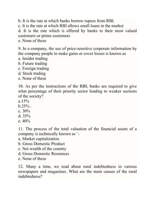 b. It is the rate at which banks borrow rupees from RBI.
c. It is the rate at which RBI allows small loans in the market
d. It is the rate which is offered by banks to their most valued
customers or prime customers
e. None of these
9. In a company, the use of price-sensitive corporate information by
the company people to make gains or cover losses is known as
a. Insider trading
b. Future trading
c. Foreign trading
d. Stock trading
e. None of these
10. As per the instructions of the RBI, banks are required to give
what percentage of their priority sector lending to weaker sections
of the society?
a.15%
b.25% .
c. 30%
d. 35%
e. 40%
11. The process of the total valuation of the financial assets of a
company is technically known as ' :
a. Market capitalization
b. Gross Domestic Product
c. Net wealth of the country
d. Gross Domestic Resources
e. None of these
12. Many a time, we read about rural indebtedness in various
newspapers and magazines. What are the main causes of the rural
indebtedness?

 