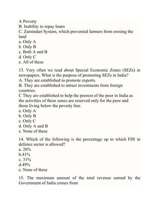 A Poverty
B. Inability to repay loans
C. Zamindari System, which prevented farmers from owning the
land
a. Only A
b. Only B
c. Both A and B
d. Only C
e. All of these
13. Very often we read about Special Economic Zones (SEZs) in
newspapers. What is the purpose of promoting SEZs in India?
A. They are established to promote exports.
B. They are established to attract investments from foreign
countries.
C They are established to help the poorest of the poor in India as
the activities of these zones are reserved only for the poor and
those living below the poverty line.
a. Only A
b. Only B
c. Only C
d. Only A and B
e. None of these
14. Which of the following is the percentage up to which FDI in
defence sector is allowed?
a. 26%
b.41%
c. 31%
d.49%
e. None of these
15. The maximum amount of the total revenue earned by the
Government of India comes from

 
