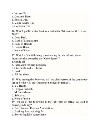 a. Income Tax
b. Customs Duty
c. Excise Duty
d. Value Added Tax
e. Corporate Tax
16. Which public sector bank celebrated its Platinum Jubilee in late
2010?
a. Dena Bank
b. Bank of Maharashtra
c. Bank of Baroda
d. Canara Bank
e. None of these
17. Which of the following is not among the six infrastructure
industries that comprise the "Core Sector"?
a. Crude oil
b. Petroleum refinery products
c. Chemicals and fertilizers
d. Coal
e. All the above
18. Who among the following will the chairperson of the committee
set up by the RBI on "Customer Services in Banks"?
a. YV Reddy
b. Deepak Prakash
c. M Damodaran
d. Subbarao
e. None of these
19. Which of the following is the full form of 'BRA" as used in
banking industry?
a. Brazilian and Russian Association
b. Banking Restructuring Act
c. Borrowing Risk Assessment

 