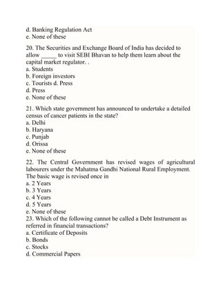 d. Banking Regulation Act
e. None of these
20. The Securities and Exchange Board of India has decided to
allow _____ to visit SEBI Bhavan to help them learn about the
capital market regulator. .
a. Students
b. Foreign investors
c. Tourists d. Press
d. Press
e. None of these
21. Which state government has announced to undertake a detailed
census of cancer patients in the state?
a. Delhi
b. Haryana
c. Punjab
d. Orissa
e. None of these
22. The Central Government has revised wages of agricultural
labourers under the Mahatma Gandhi National Rural Employment.
The basic wage is revised once in
a. 2 Years
b. 3 Years
c. 4 Years
d. 5 Years
e. None of these
23. Which of the following cannot be called a Debt Instrument as
referred in financial transactions?
a. Certificate of Deposits
b. Bonds
c. Stocks
d. Commercial Papers

 