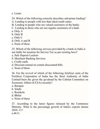 e. Loans
24. Which of the following correctly describes sub-prime lending?
A. Lending to people with less than ideal credit status
B. Lending to people who are valued customers of the banks
C. Lending to those who are not regular customers of a bank
a. Only A
b. Only B
c. Only C
d. Only A and B
e. None of these
25. Which of the following services provided by a bank in India is
not liable for taxation for Service Tax as per existing laws?
a. Safe Deposit Lockers
b. Merchant Banking Services
c. Credit cards
d. Discount earned on certain discounted bills
e. None of these
26. For the revival of which of the following fertilizer units of the
Fertilizer Corporation of India has the Steel Authority of India
Limited been the given the go-ahead by the Cabinet Committee on
Economic Affairs (CCEA) recently?
a. Burnpur
b. Sindri
c. Rourkela
d. Bhilai
e. None of these
27. According to the latest figures released by the Commerce
Ministry. What Is the percentage growth of India's exports durina
2010 -11?
a.46.%

 