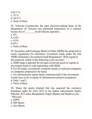 b.45.7 %
c. 52 %
d. 56.9 %
e. None of these
28. Telecom Commission, the apex decision-making body of the
Department of Telecom has permitted Imposition of a uniform
licence fee of _______ on all telecom operators.
a. 6%
b. 6.6%
c. 8.5%
d.10%
e. None of these
29. Securities and Exchange Board of India (SEBI) has proposed to
create regulations for alternative investment funds under the title
'SEBI (Alternative Investment Fund) Regulations'. With regard to
this proposal, which of the following is/are not true?
a. SEBI made it optional for all types of private pools of capital or
investment funds to seek registration with SEBI.
b. For PE funds, investments would be mainly in unlisted companies
or companies proposed to be listed.
c. For infrastructure equity funds, minimum half of the investment
would, have to be in equity of infrastructure projects/companies.
d. Only 1 and 2
e. None of these
30. Name the sports channel that has acquired the exclusive
broadcast rights for Euro 2012 in the Indian subcontinent (India,
Pakistan, Sri Lanka, Bangladesh, Nepal, Bhutan and Maldives) for
`100 crore.
a. ESPN
b. DD Sports
c. Neo Sports

 