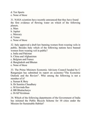 d. Ten Sports
e. None of these
31. NASA scientists have recently announced that they have found
the first evidence of flowing water on which of the following
planets.
a. Mars
b. Jupiter
c. Mercury
d. Venus
e. None of these
32. Italy approved a draft law banning women from wearing veils in
public. Besides Italy which of the following nations have banned
women from wearing veil in public?
a. India and Pakistan
b. China and Afghanistan
c. Belgium and France
d. Bangladesh and Bhutan
e. None of these
33. The Prime Ministers Economic Advisory Council headed by C
Rangarajan has submitted its report on economy-"The Economic
Outlook and the Review". Who among the following is not a
member of it?
a. Suman K Bery
b. Dr Sumitra Chaudhary
c. M Govinda Rao
d. BB Bhattacharya
e. Dr KP Krishnan
34. Which of the following departments of the Government of India
has initiated the Public Bicycle Scheme for 10 cities under the
Mission for Sustainable Habitat?

 