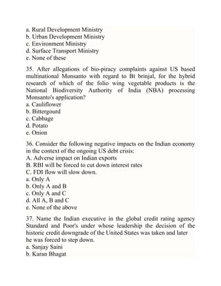 a. Rural Development Ministry
b. Urban Development Ministry
c. Environment Ministry
d. Surface Transport Ministry
e. None of these
35. After allegations of bio-piracy complaints against US based
multinational Monsanto with regard to Bt brinjal, for the hybrid
research of which of the folio wing vegetable products is the
National Biodiversity Authority of India (NBA) processing
Monsanto's application?
a. Cauliflower
b. Bittergourd
c. Cabbage
d. Potato
e. Onion
36. Consider the following negative impacts on the Indian economy
in the context of the ongoing US debt crisis:
A. Adverse impact on Indian exports
B. RBI will be forced to cut down interest rates
C. FDI flow will slow down.
a. Only A
b. Only A and B
c. Only A and C
d. All A, B and C
e. None of the above
37. Name the Indian executive in the global credit rating agency
Standard and Poor's under whose leadership the decision of the
historic credit downgrade of the United States was taken and later
he was forced to step down.
a. Sanjay Saini
b. Karan Bhagat

 