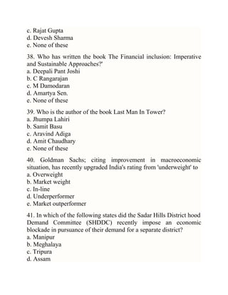 c. Rajat Gupta
d. Devesh Sharma
e. None of these
38. Who has written the book The Financial inclusion: Imperative
and Sustainable Approaches?'
a. Deepali Pant Joshi
b. C Rangarajan
c. M Damodaran
d. Amartya Sen.
e. None of these
39. Who is the author of the book Last Man In Tower?
a. Jhumpa Lahiri
b. Samit Basu
c. Aravind Adiga
d. Amit Chaudhary
e. None of these
40. Goldman Sachs; citing improvement in macroeconomic
situation, has recently upgraded India's rating from 'underweight' to
a. Overweight
b. Market weight
c. In-line
d. Underperformer
e. Market outperformer
41. In which of the following states did the Sadar Hills District hood
Demand Committee (SHDDC) recently impose an economic
blockade in pursuance of their demand for a separate district?
a. Manipur
b. Meghalaya
c. Tripura
d. Assam

 