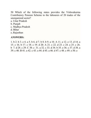 50 Which of the following states provides the Vishwakarma
Contributory Pension Scheme to the labourers of 20 trades of the
unorganized sector?
a. Uttar Pradesh
b. Punjab
c. Madhya Pradesh
d. Bihar
e..Rajasthan
ANSWERS:
1. b 2. b 3. e 4. a 5. b 6. d 7. b 8. b 9. a 10. A 11. a 12. e 13. d 14. a
15. c 16. b 17. c 18. c 19. d 20. A 21. c 22. d 23. c 24. a 25. c 26.
b 7. d 28. c 29. C 30. c 31. a 32. c 33. d 34. b 35. e 36. c 37. d 38. a
39. c 40. B 41. a 42. c 43. a 44. d 45. a 46. d 47. c 48. c 49. e 50. e

 