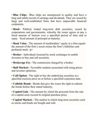 • Blue Chips : Blue chips are unsurpassed in quality and have a
long and stable record of earnings and dividends. They are issued by
large and well-established firms that have impeccable financial
credentials.
• Bond : Publicly traded long-term debt securities, issued by
corporations and governments, whereby the issuer agrees to pay a
fixed amount of interest over a specified period of time and to
repay fixed amount of principal at maturity.
• Book Value : The amount of stockholders‘ equity in a firm equals
the amount of the firm‘s assets minus the firm‘s liabilities and
preferred stock. /p>
• Broker : Individuals licensed by stock exchanges to enable
investors to buy and sell securities.
• Brokerage Fee : The commission charged by a broker.
• Bull Markets : Favorable markets associated with rising prices
and investor optimism.
• Call Option : The right to buy the underlying securities at a
specified exercise price on or before a specified expiration date.
• Callable Bonds : Bonds that give the issuer the right to redeem
the bonds before their stated maturity.
• Capital Gain : The amount by which the proceeds from the sale
of a capital asset exceed its original purchase price.
• Capital Markets : The market in which long-term securities such
as stocks and bonds are bought and sold.

 