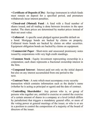 • Certificate of Deposits (CDs) : Savings instrument in which funds
must remain on deposit for a specified period, and premature
withdrawals incur interest penalties.
• Closed-end (Mutual) Fund : A fund with a fixed number of
shares issued, and all trading is done between investors in the open
market. The share prices are determined by market prices instead of
their net asset value.
• Collateral : A specific asset pledged against possible default on
a bond. Mortgage bonds are backed by claims on property.
Collateral trusts bonds are backed by claims on other securities.
Equipment obligation bonds are backed by claims on equipment.
• Commercial Paper : Short-term and unsecured promissory notes
issued by corporations with very high credit standings.
• Common Stock : Equity investment representing ownership in a
corporation; each share represents a fractional ownership interest in
the firm.
• Compound Interest : Interest paid not only on the initial deposit
but also on any interest accumulated from one period to the
next.
• Contract Note : A note which must accompany every security
transaction which contains information such as the dealer‘s name
(whether he is acting as principal or agent) and the date of contract.
• Controlling Shareholder : Any person who is, or group of
persons who together are, entitled to exercise or control the exercise
of a certain amount of shares in a company at a level (which differs
by jurisdiction) that triggers a mandatory general offer, or more of
the voting power at general meetings of the issuer, or who is or are
in a position to control the composition of a majority of the board of
directors of the issuer.

 