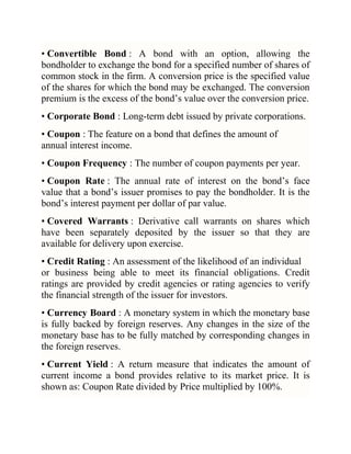 • Convertible Bond : A bond with an option, allowing the
bondholder to exchange the bond for a specified number of shares of
common stock in the firm. A conversion price is the specified value
of the shares for which the bond may be exchanged. The conversion
premium is the excess of the bond‘s value over the conversion price.
• Corporate Bond : Long-term debt issued by private corporations.
• Coupon : The feature on a bond that defines the amount of
annual interest income.
• Coupon Frequency : The number of coupon payments per year.
• Coupon Rate : The annual rate of interest on the bond‘s face
value that a bond‘s issuer promises to pay the bondholder. It is the
bond‘s interest payment per dollar of par value.
• Covered Warrants : Derivative call warrants on shares which
have been separately deposited by the issuer so that they are
available for delivery upon exercise.
• Credit Rating : An assessment of the likelihood of an individual
or business being able to meet its financial obligations. Credit
ratings are provided by credit agencies or rating agencies to verify
the financial strength of the issuer for investors.
• Currency Board : A monetary system in which the monetary base
is fully backed by foreign reserves. Any changes in the size of the
monetary base has to be fully matched by corresponding changes in
the foreign reserves.
• Current Yield : A return measure that indicates the amount of
current income a bond provides relative to its market price. It is
shown as: Coupon Rate divided by Price multiplied by 100%.

 